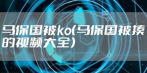 马保国被ko（马保国被揍的视频大全）