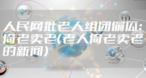 人民网批老人组团偷瓜:倚老卖老(老人倚老卖老的新闻)