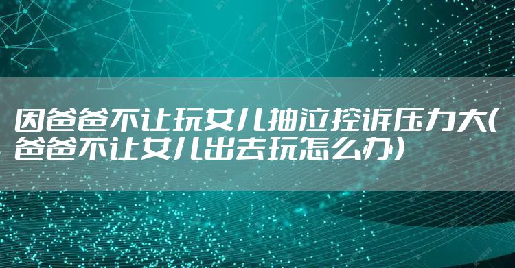 因爸爸不让玩女儿抽泣控诉压力大（爸爸不让女儿出去玩怎么办）