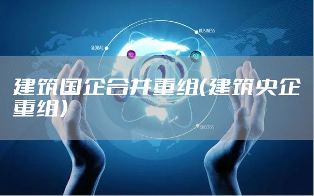 建筑国企合并重组（建筑央企重组）