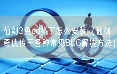 仙剑3免cd补丁怎么安装(仙剑奇侠传三各种常见BUG解决方法)