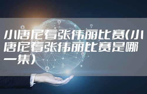 小唐尼看张伟丽比赛(小唐尼看张伟丽比赛是哪一集)
