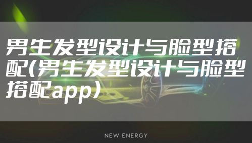 男生发型设计与脸型搭配（男生发型设计与脸型搭配app）