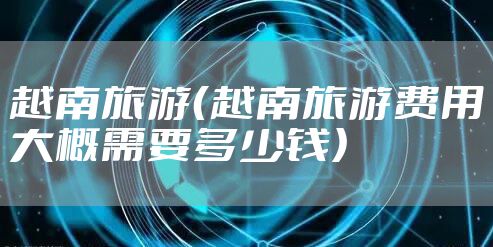 越南旅游（越南旅游费用大概需要多少钱）