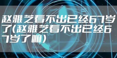 赵雅芝看不出已经67岁了（赵雅芝看不出已经67岁了嘛）
