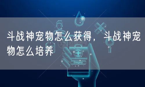 斗战神宠物怎么获得，斗战神宠物怎么培养