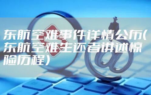 东航空难事件详情公布（东航空难生还者讲述惊险历程）
