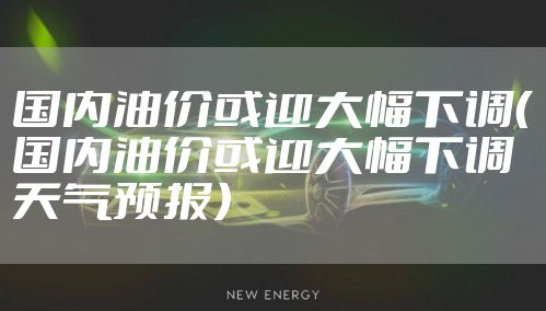 国内油价或迎大幅下调(国内油价或迎大幅下调天气预报)