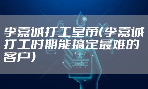 李嘉诚打工皇帝（李嘉诚打工时期能搞定最难的客户）