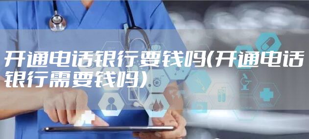 开通电话银行要钱吗(开通电话银行需要钱吗)