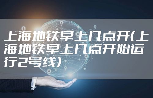 上海地铁早上几点开（上海地铁早上几点开始运行2号线）