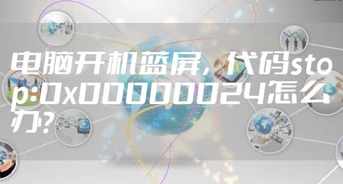 电脑开机蓝屏,代码stop:0x00000024怎么办?