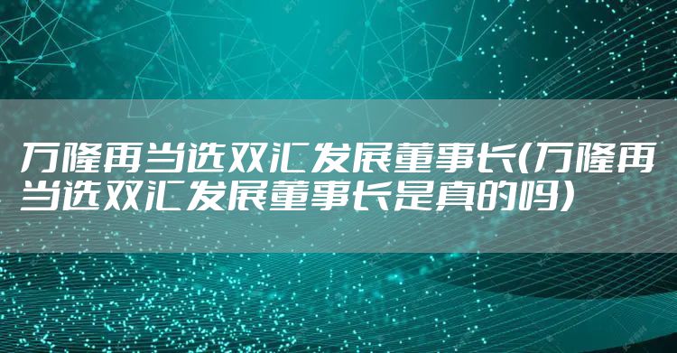 万隆再当选双汇发展董事长(万隆再当选双汇发展董事长是真的吗)