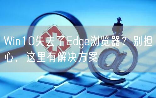 Win10失去了Edge浏览器？别担心，这里有解决方案