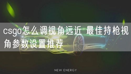csgo怎么调视角远近 最佳持枪视角参数设置推荐
