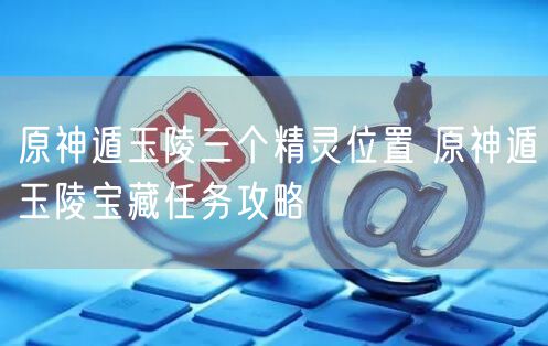 原神遁玉陵三个精灵位置 原神遁玉陵宝藏任务攻略