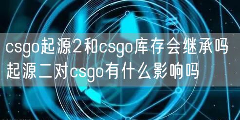 csgo起源2和csgo库存会继承吗 起源二对csgo有什么影响吗
