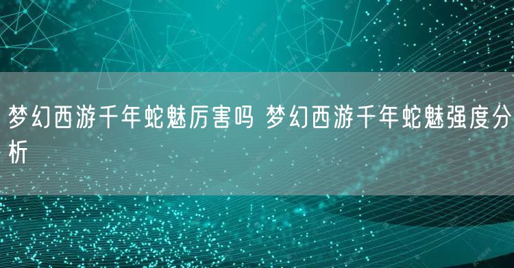 梦幻西游千年蛇魅厉害吗 梦幻西游千年蛇魅强度分析