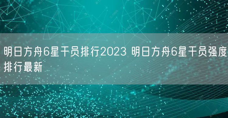 明日方舟6星干员排行2023 明日方舟6星干员强度排行最新