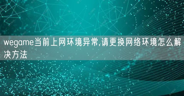 wegame当前上网环境异常,请更换网络环境怎么解决方法