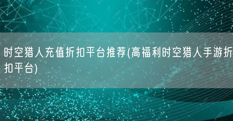 时空猎人充值折扣平台推荐(高福利时空猎人手游折扣平台)