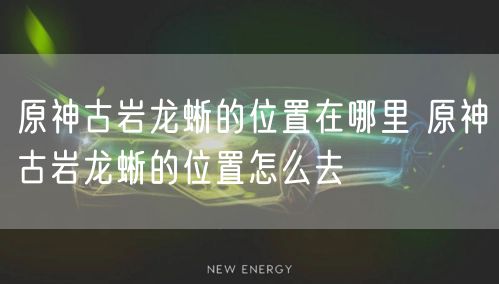 原神古岩龙蜥的位置在哪里 原神古岩龙蜥的位置怎么去