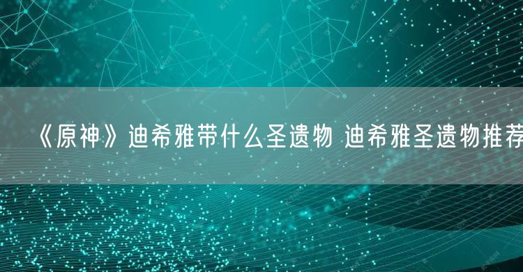 《原神》迪希雅带什么圣遗物 迪希雅圣遗物推荐