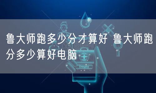 鲁大师跑多少分才算好 鲁大师跑分多少算好电脑