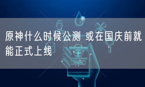 原神什么时候公测 或在国庆前就能正式上线