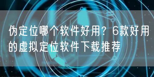 伪定位哪个软件好用？6款好用的虚拟定位软件下载推荐