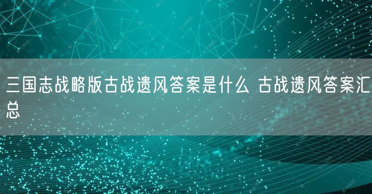 三国志战略版古战遗风答案是什么 古战遗风答案汇总