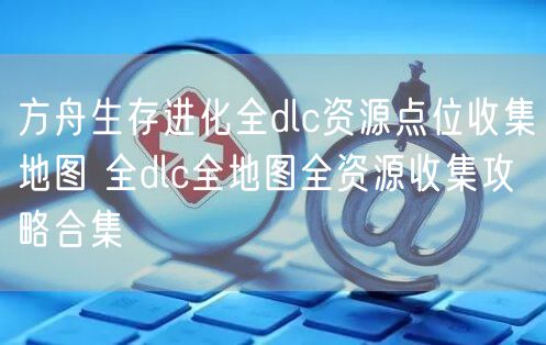 方舟生存进化全dlc资源点位收集地图 全dlc全地图全资源收集攻略合集
