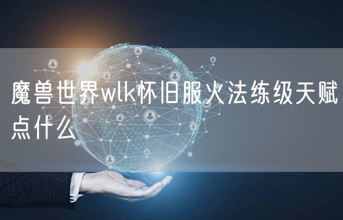 魔兽世界wlk怀旧服火法练级天赋点什么