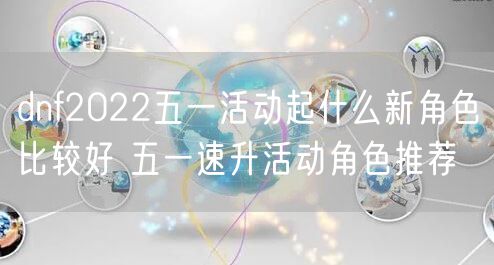 dnf2022五一活动起什么新角色比较好 五一速升活动角色推荐
