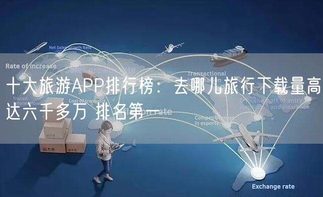 十大旅游APP排行榜：去哪儿旅行下载量高达六千多万 排名第一