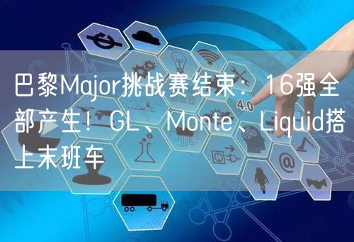 巴黎Major挑战赛结束：16强全部产生！GL、Monte、Liquid搭上末班车