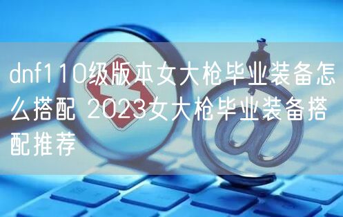 dnf110级版本女大枪毕业装备怎么搭配 2023女大枪毕业装备搭配推荐