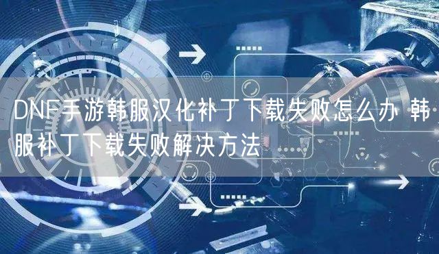 DNF手游韩服汉化补丁下载失败怎么办 韩服补丁下载失败解决方法