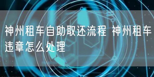 神州租车自助取还流程 神州租车违章怎么处理