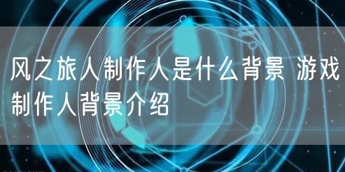 风之旅人制作人是什么背景 游戏制作人背景介绍