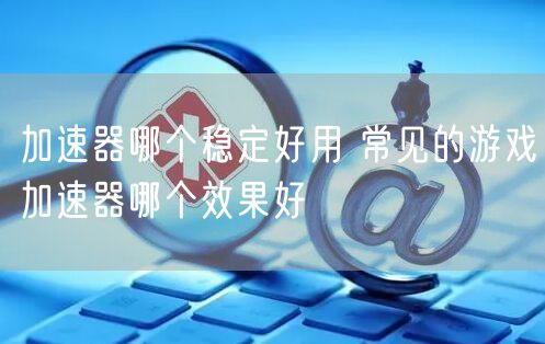 加速器哪个稳定好用 常见的游戏加速器哪个效果好