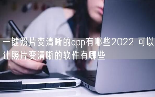 一键照片变清晰的app有哪些2022 可以让照片变清晰的软件有哪些