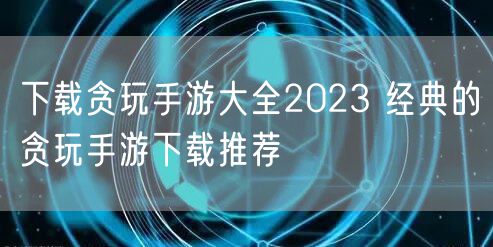 下载贪玩手游大全2023 经典的贪玩手游下载推荐