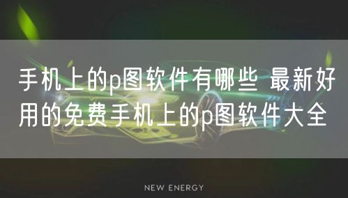 手机上的p图软件有哪些 最新好用的免费手机上的p图软件大全