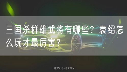 三国杀群雄武将有哪些？袁绍怎么玩才最厉害？