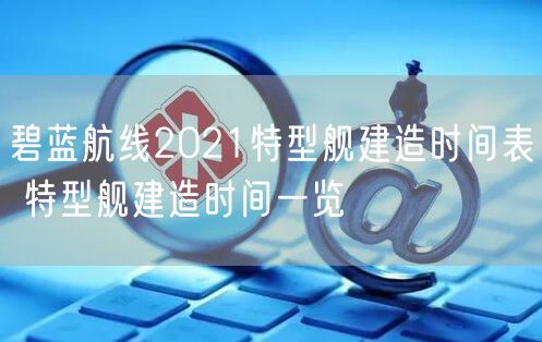 碧蓝航线2021特型舰建造时间表 特型舰建造时间一览
