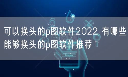 可以换头的p图软件2022 有哪些能够换头的p图软件推荐