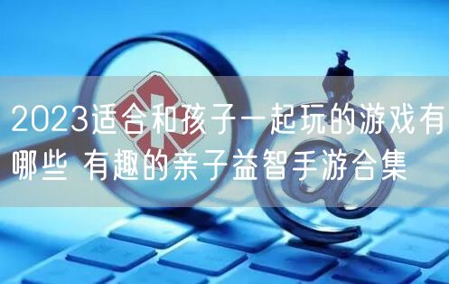 2023适合和孩子一起玩的游戏有哪些 有趣的亲子益智手游合集