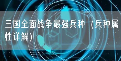 三国全面战争最强兵种（兵种属性详解）