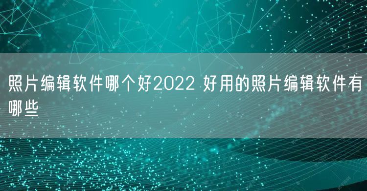 照片编辑软件哪个好2022 好用的照片编辑软件有哪些